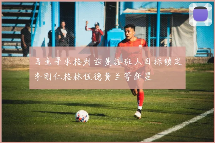 马竞寻求格列兹曼接班人目标锁定李刚仁格林伍德费兰等新星