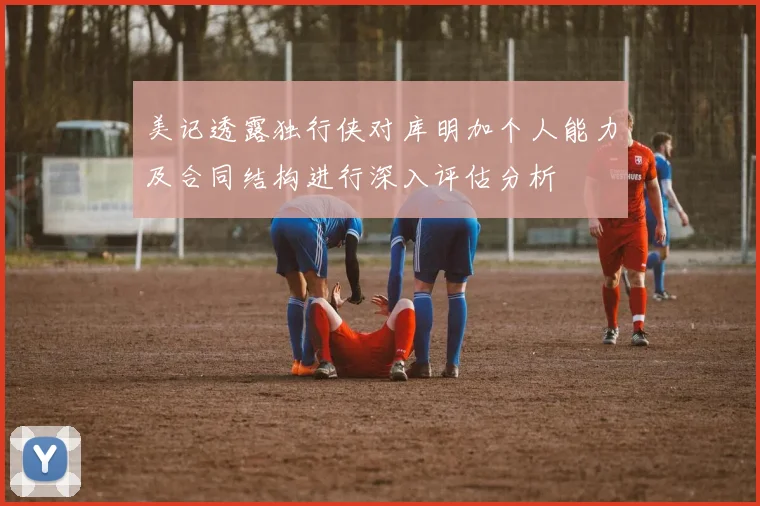美记透露独行侠对库明加个人能力及合同结构进行深入评估分析