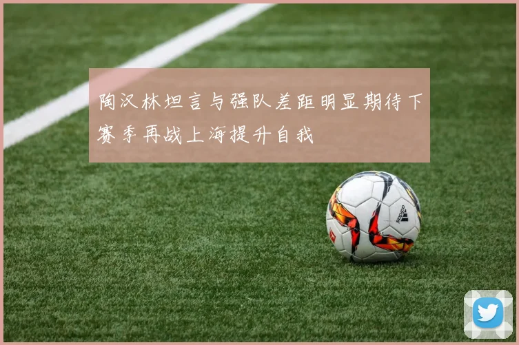 陶汉林坦言与强队差距明显期待下赛季再战上海提升自我