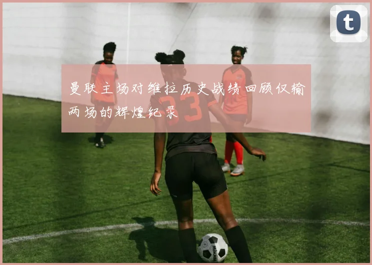 曼联主场对维拉历史战绩回顾仅输两场的辉煌纪录
