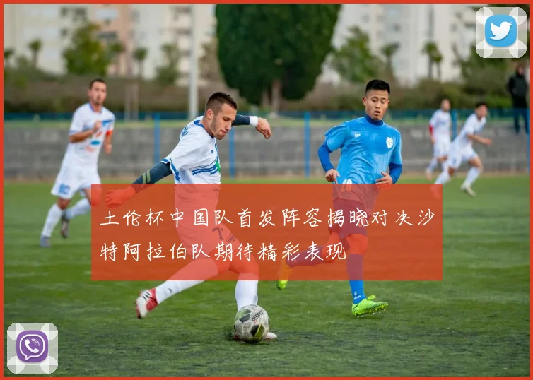 土伦杯中国队首发阵容揭晓对决沙特阿拉伯队期待精彩表现