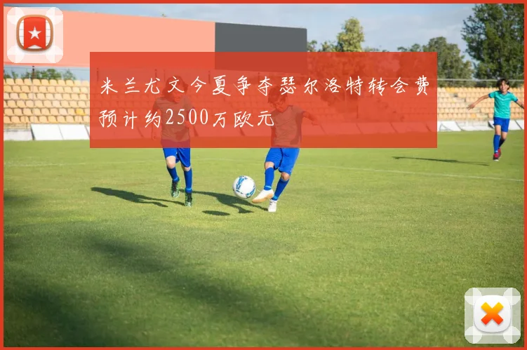 米兰尤文今夏争夺瑟尔洛特转会费预计约2500万欧元
