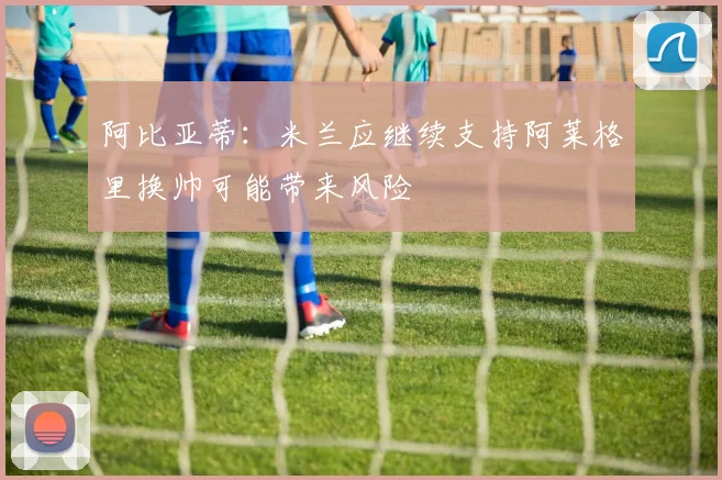 阿比亚蒂：米兰应继续支持阿莱格里换帅可能带来风险