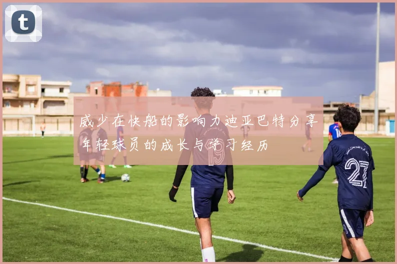 威少在快船的影响力迪亚巴特分享年轻球员的成长与学习经历