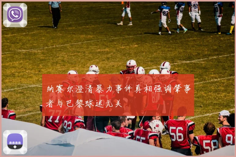 纳赛尔澄清暴力事件真相强调肇事者与巴黎球迷无关