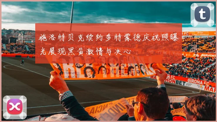 施洛特贝克续约多特蒙德庆祝照曝光展现黑黄激情与决心