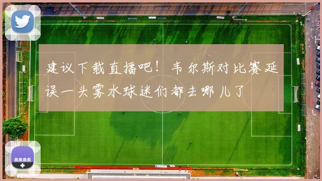 建议下载直播吧！韦尔斯对比赛延误一头雾水球迷们都去哪儿了