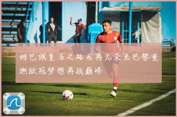 姆巴佩皇马之路或再无荣光巴黎重燃欧冠梦想再战巅峰