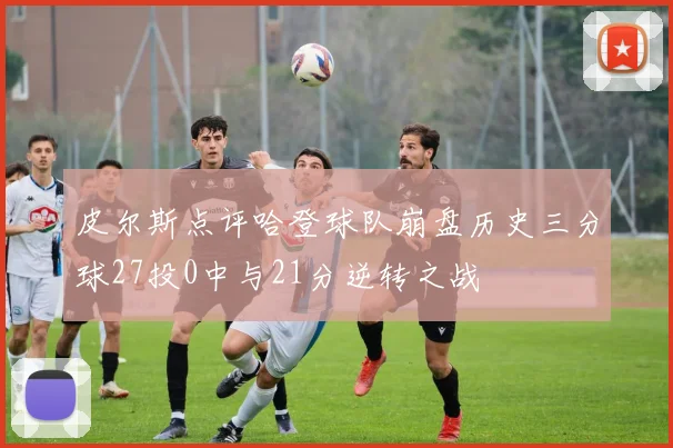 皮尔斯点评哈登球队崩盘历史三分球27投0中与21分逆转之战