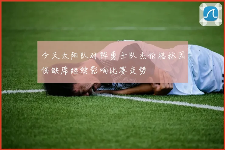 今天太阳队对阵勇士队杰伦格林因伤缺席继续影响比赛走势
