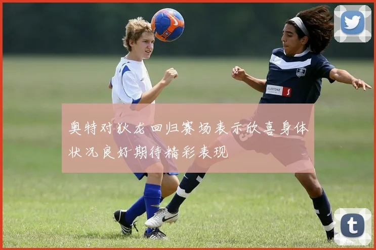 奥特对狄龙回归赛场表示欣喜身体状况良好期待精彩表现