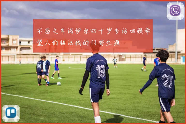 不惑之年诺伊尔四十岁专访回顾希望人们铭记我的门将生涯