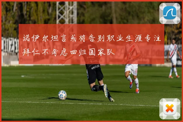 诺伊尔坦言或将告别职业生涯专注拜仁不考虑回归国家队