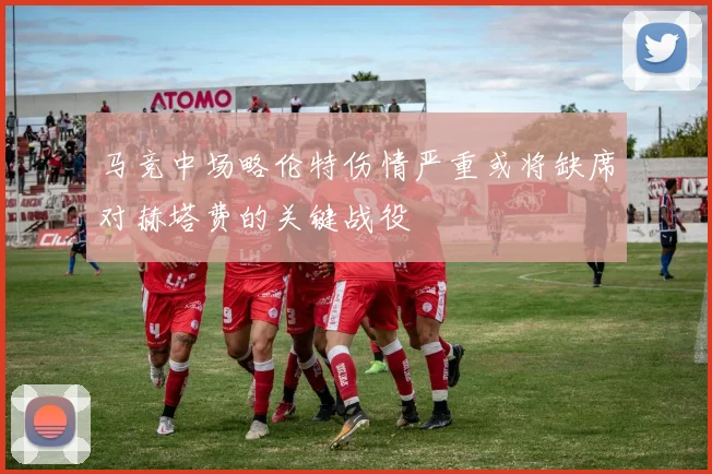 马竞中场略伦特伤情严重或将缺席对赫塔费的关键战役