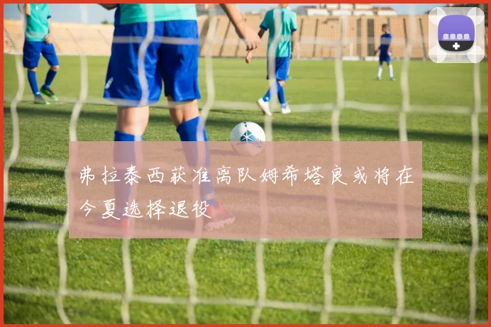 弗拉泰西获准离队姆希塔良或将在今夏选择退役
