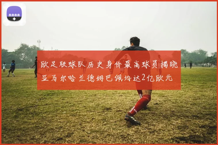 欧足联球队历史身价最高球员揭晓亚马尔哈兰德姆巴佩均达2亿欧元