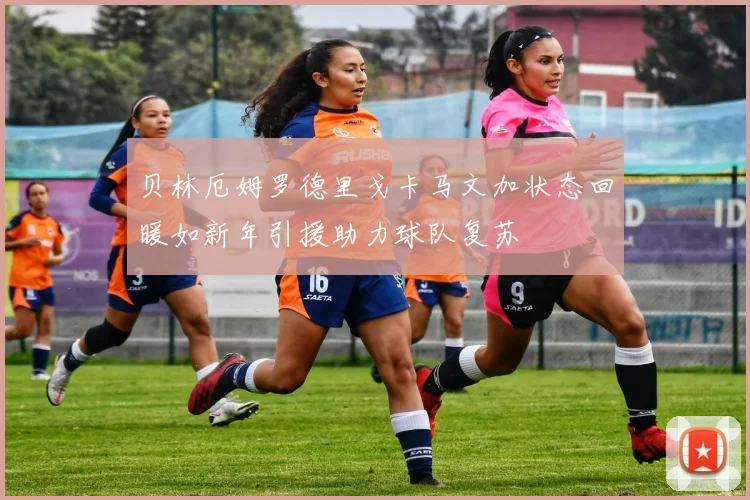 贝林厄姆罗德里戈卡马文加状态回暖如新年引援助力球队复苏